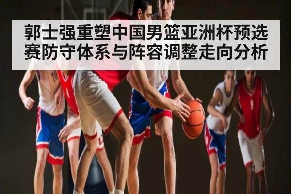 郭士强重塑中国男篮亚洲杯预选赛防守体系与阵容调整走向分析