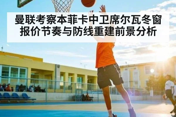 曼联考察本菲卡中卫席尔瓦冬窗报价节奏与防线重建前景分析